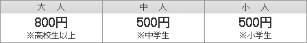 大人（高校生以上）800円　｜　中人（中学生）500円　｜　小人（小学生）500円